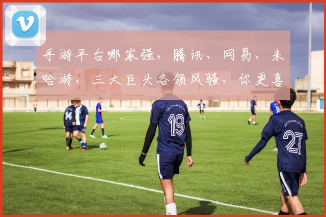 手游平台哪家强，腾讯、网易、米哈游，三大巨头各领风骚，你更喜欢谁
