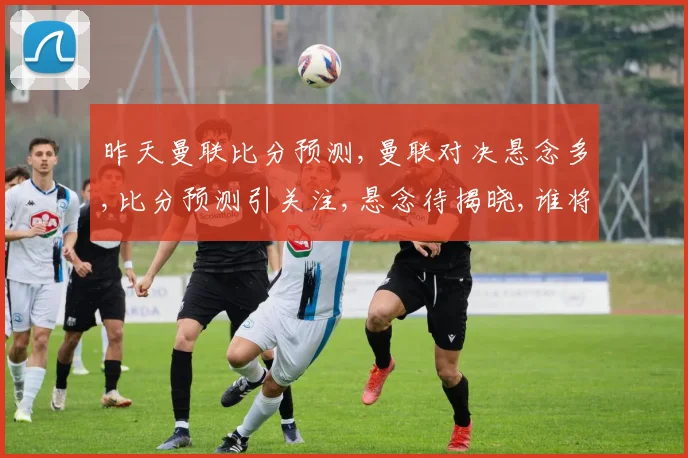昨天曼联比分预测,曼联对决悬念多,比分预测引关注,悬念待揭晓,谁将问鼎胜利